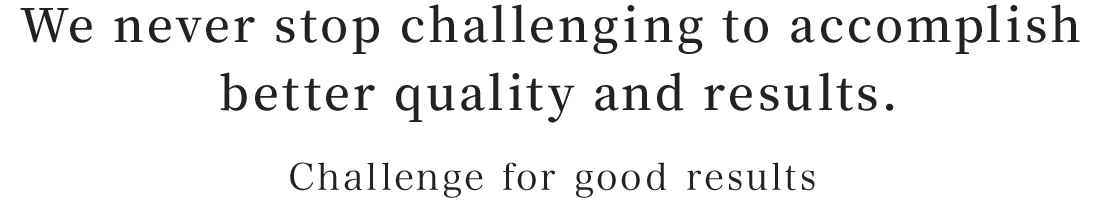 We never stop challenging to accomplish better quality and results.:Challenge for good results